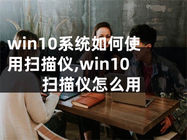 win10系統(tǒng)如何使用掃描儀,win10掃描儀怎么用