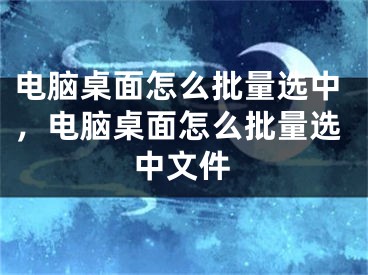 電腦桌面怎么批量選中，電腦桌面怎么批量選中文件