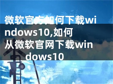 微軟官方如何下載windows10,如何從微軟官網(wǎng)下載windows10