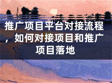 推廣項(xiàng)目平臺(tái)對(duì)接流程，如何對(duì)接項(xiàng)目和推廣項(xiàng)目落地