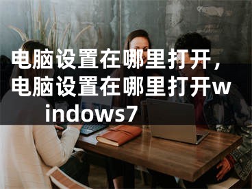 電腦設置在哪里打開，電腦設置在哪里打開windows7