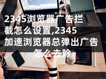 2345瀏覽器廣告攔截怎么設(shè)置,2345加速瀏覽器總彈出廣告怎么去除