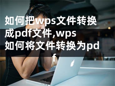 如何把wps文件轉(zhuǎn)換成pdf文件,wps如何將文件轉(zhuǎn)換為pdf