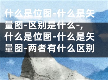 什么是位圖-什么是矢量圖-區(qū)別是什么-,什么是位圖-什么是矢量圖-兩者有什么區(qū)別-