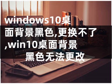 windows10桌面背景黑色,更換不了,win10桌面背景黑色無法更改