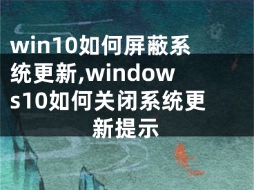 win10如何屏蔽系統(tǒng)更新,windows10如何關(guān)閉系統(tǒng)更新提示