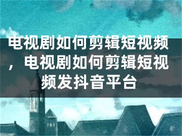 電視劇如何剪輯短視頻，電視劇如何剪輯短視頻發(fā)抖音平臺(tái)