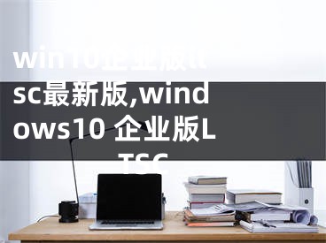 win10企業(yè)版ltsc最新版,windows10 企業(yè)版LTSC