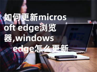 如何更新microsoft edge瀏覽器,windows edge怎么更新