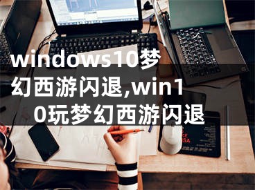 windows10夢幻西游閃退,win10玩夢幻西游閃退