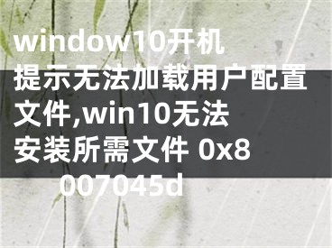 window10開機提示無法加載用戶配置文件,win10無法安裝所需文件 0x8007045d