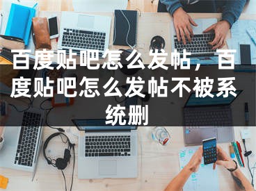 百度貼吧怎么發(fā)帖，百度貼吧怎么發(fā)帖不被系統(tǒng)刪