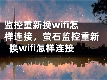 監(jiān)控重新?lián)Qwifi怎樣連接，螢石監(jiān)控重新?lián)Qwifi怎樣連接