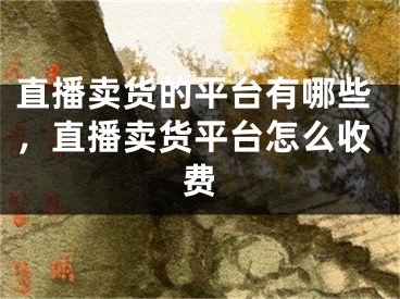 直播賣貨的平臺(tái)有哪些，直播賣貨平臺(tái)怎么收費(fèi)