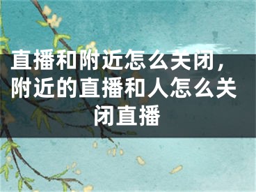 直播和附近怎么關(guān)閉，附近的直播和人怎么關(guān)閉直播