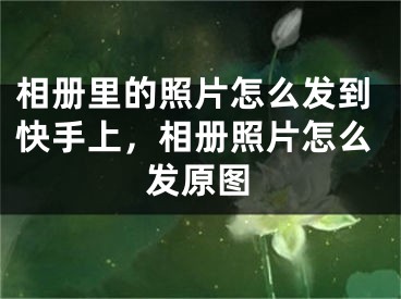 相冊里的照片怎么發(fā)到快手上，相冊照片怎么發(fā)原圖