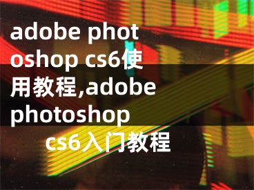 adobe photoshop cs6使用教程,adobe photoshop cs6入門教程