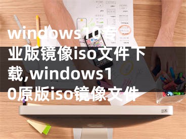 windows10專業(yè)版鏡像iso文件下載,windows10原版iso鏡像文件