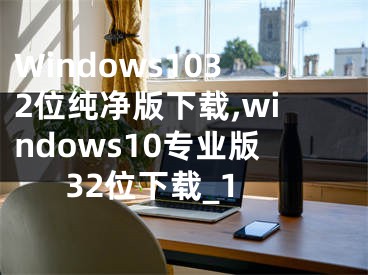 Windows1032位純凈版下載,windows10專(zhuān)業(yè)版32位下載_1