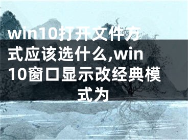 win10打開文件方式應(yīng)該選什么,win10窗口顯示改經(jīng)典模式為