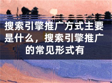 搜索引擎推廣方式主要是什么，搜索引擎推廣的常見形式有