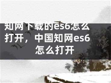 知網(wǎng)下載的es6怎么打開，中國知網(wǎng)es6怎么打開