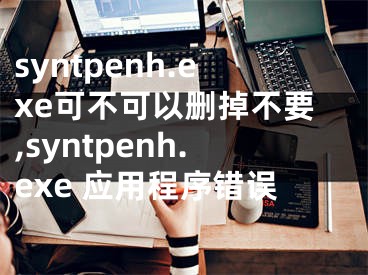 syntpenh.exe可不可以刪掉不要,syntpenh.exe 應(yīng)用程序錯誤