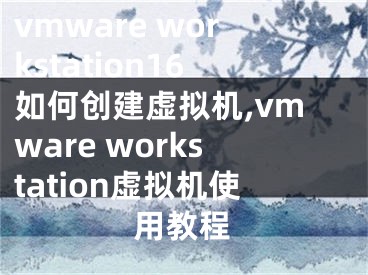 vmware workstation16如何創(chuàng)建虛擬機,vmware workstation虛擬機使用教程