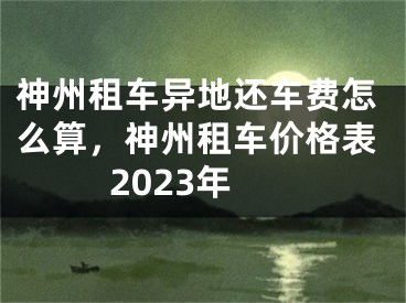 神州租車異地還車費怎么算，神州租車價格表2023年