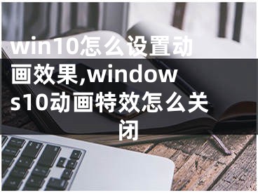 win10怎么設置動畫效果,windows10動畫特效怎么關閉