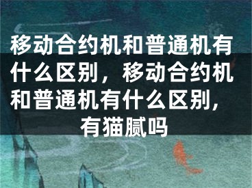 移動合約機和普通機有什么區(qū)別，移動合約機和普通機有什么區(qū)別,有貓膩嗎