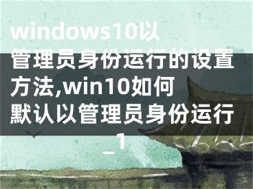 windows10以管理員身份運(yùn)行的設(shè)置方法,win10如何默認(rèn)以管理員身份運(yùn)行_1