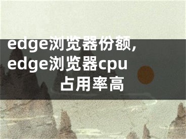 edge瀏覽器份額,edge瀏覽器cpu占用率高