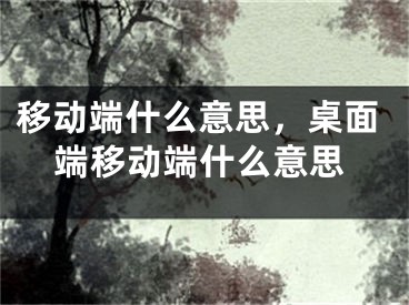 移動(dòng)端什么意思，桌面端移動(dòng)端什么意思