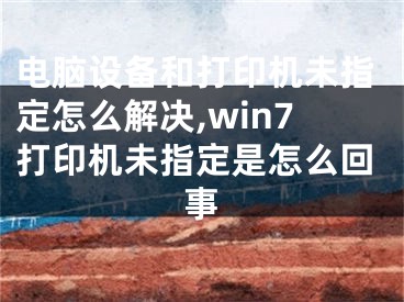 電腦設(shè)備和打印機(jī)未指定怎么解決,win7打印機(jī)未指定是怎么回事