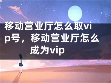 移動營業(yè)廳怎么取vip號，移動營業(yè)廳怎么成為vip