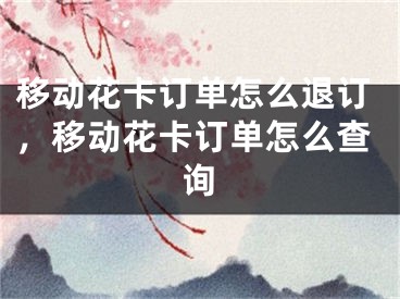 移動花卡訂單怎么退訂，移動花卡訂單怎么查詢