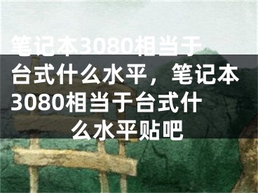 筆記本3080相當(dāng)于臺(tái)式什么水平，筆記本3080相當(dāng)于臺(tái)式什么水平貼吧