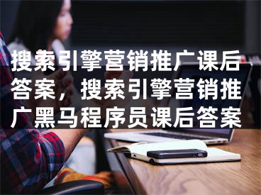 搜索引擎營銷推廣課后答案，搜索引擎營銷推廣黑馬程序員課后答案