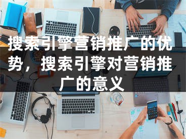 搜索引擎營銷推廣的優(yōu)勢，搜索引擎對營銷推廣的意義