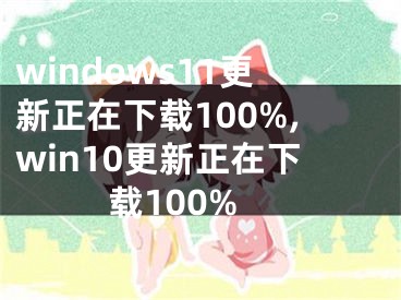 windows11更新正在下載100%,win10更新正在下載100%