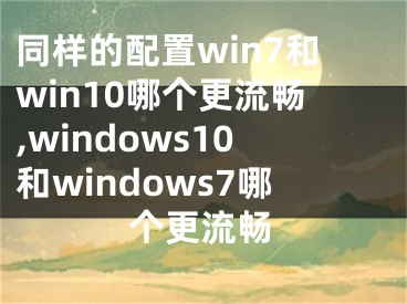 同樣的配置win7和win10哪個更流暢,windows10和windows7哪個更流暢