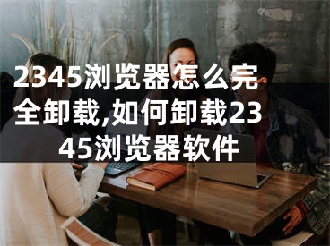 2345瀏覽器怎么完全卸載,如何卸載2345瀏覽器軟件