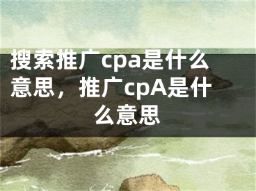 搜索推廣cpa是什么意思，推廣cpA是什么意思