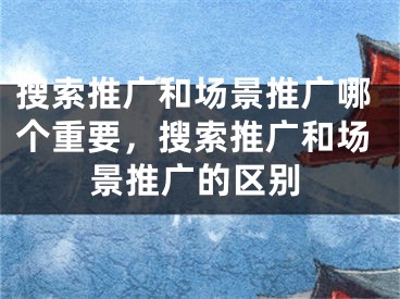 搜索推廣和場景推廣哪個重要，搜索推廣和場景推廣的區(qū)別