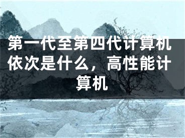 第一代至第四代計算機依次是什么，高性能計算機