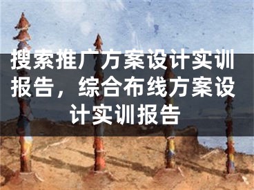 搜索推廣方案設(shè)計(jì)實(shí)訓(xùn)報(bào)告，綜合布線方案設(shè)計(jì)實(shí)訓(xùn)報(bào)告