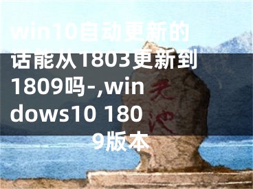 win10自動更新的話能從1803更新到1809嗎-,windows10 1809版本