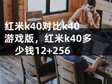 紅米k40對(duì)比k40游戲版，紅米k40多少錢12+256