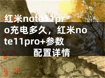 紅米note11pro充電多久，紅米note11pro+參數配置詳情